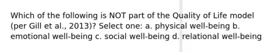 Which of the following is NOT part of the Quality of Life model (per Gill et al., 2013)? Select one: a. physical well-being b. emotional well-being c. social well-being d. relational well-being