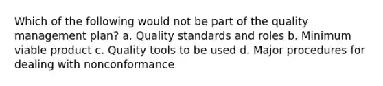 Which of the following would not be part of the quality management plan? a. Quality standards and roles b. Minimum viable product c. Quality tools to be used d. Major procedures for dealing with nonconformance