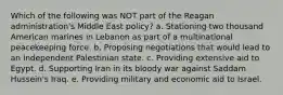 Which of the following was NOT part of the Reagan administration's Middle East policy? a. Stationing two thousand American marines in Lebanon as part of a multinational peacekeeping force. b. Proposing negotiations that would lead to an independent Palestinian state. c. Providing extensive aid to Egypt. d. Supporting Iran in its bloody war against Saddam Hussein's Iraq. e. Providing military and economic aid to Israel.