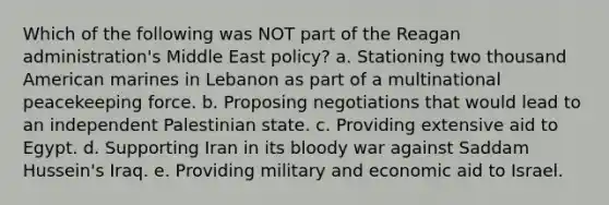 Which of the following was NOT part of the Reagan administration's Middle East policy? a. Stationing two thousand American marines in Lebanon as part of a multinational peacekeeping force. b. Proposing negotiations that would lead to an independent Palestinian state. c. Providing extensive aid to Egypt. d. Supporting Iran in its bloody war against Saddam Hussein's Iraq. e. Providing military and economic aid to Israel.