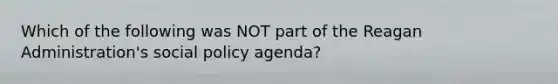 Which of the following was NOT part of the Reagan Administration's social policy agenda?