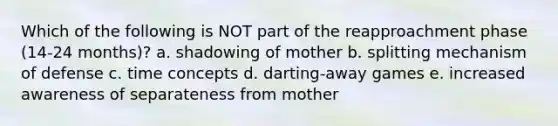 Which of the following is NOT part of the reapproachment phase (14-24 months)? a. shadowing of mother b. splitting mechanism of defense c. time concepts d. darting-away games e. increased awareness of separateness from mother