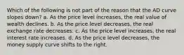 Which of the following is not part of the reason that the AD curve slopes down? a. As the price level increases, the real value of wealth declines. b. As the price level decreases, the real exchange rate decreases. c. As the price level increases, the real interest rate increases. d. As the price level decreases, the money supply curve shifts to the right.