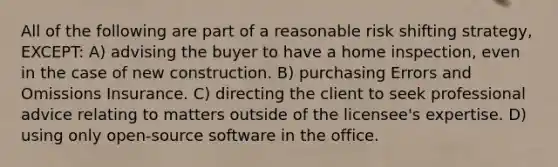 All of the following are part of a reasonable risk shifting strategy, EXCEPT: A) advising the buyer to have a home inspection, even in the case of new construction. B) purchasing Errors and Omissions Insurance. C) directing the client to seek professional advice relating to matters outside of the licensee's expertise. D) using only open-source software in the office.