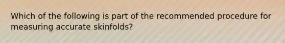 Which of the following is part of the recommended procedure for measuring accurate skinfolds?