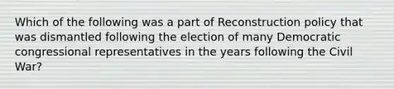 Which of the following was a part of Reconstruction policy that was dismantled following the election of many Democratic congressional representatives in the years following the Civil War?