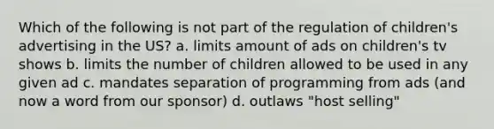 Which of the following is not part of the regulation of children's advertising in the US? a. limits amount of ads on children's tv shows b. limits the number of children allowed to be used in any given ad c. mandates separation of programming from ads (and now a word from our sponsor) d. outlaws "host selling"