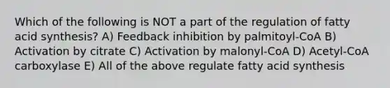 Which of the following is NOT a part of the regulation of fatty acid synthesis? A) Feedback inhibition by palmitoyl-CoA B) Activation by citrate C) Activation by malonyl-CoA D) Acetyl-CoA carboxylase E) All of the above regulate fatty acid synthesis