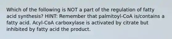 Which of the following is NOT a part of the regulation of fatty acid synthesis? HINT: Remember that palmitoyl-CoA is/contains a fatty acid. Acyl-CoA carboxylase is activated by citrate but inhibited by fatty acid the product.