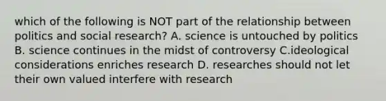 which of the following is NOT part of the relationship between politics and social research? A. science is untouched by politics B. science continues in the midst of controversy C.ideological considerations enriches research D. researches should not let their own valued interfere with research