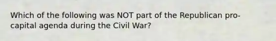 Which of the following was NOT part of the Republican pro-capital agenda during the Civil War?