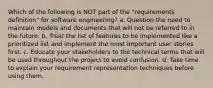 Which of the following is NOT part of the "requirements definition" for software engineering? a. Question the need to maintain models and documents that will not be referred to in the future. b. Treat the list of features to be implemented like a prioritized list and implement the most important user stories first. c. Educate your stakeholders to the technical terms that will be used throughout the project to avoid confusion. d. Take time to explain your requirement representation techniques before using them.