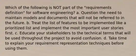 Which of the following is NOT part of the "requirements definition" for software engineering? a. Question the need to maintain models and documents that will not be referred to in the future. b. Treat the list of features to be implemented like a prioritized list and implement the most important user stories first. c. Educate your stakeholders to the technical terms that will be used throughout the project to avoid confusion. d. Take time to explain your requirement representation techniques before using them.