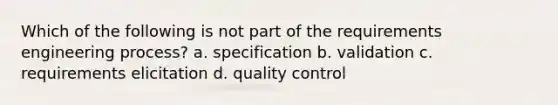 Which of the following is not part of the requirements engineering process? a. specification b. validation c. requirements elicitation d. quality control