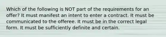 Which of the following is NOT part of the requirements for an offer? It must manifest an intent to enter a contract. It must be communicated to the offeree. It must be in the correct legal form. It must be sufficiently definite and certain.