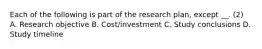 Each of the following is part of the research plan, except __. (2) A. Research objective B. Cost/investment C. Study conclusions D. Study timeline