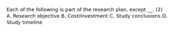 Each of the following is part of the research plan, except __. (2) A. Research objective B. Cost/investment C. Study conclusions D. Study timeline