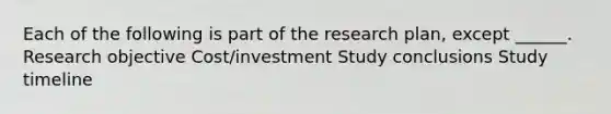 Each of the following is part of the research plan, except ______. Research objective Cost/investment Study conclusions Study timeline