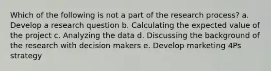 Which of the following is not a part of the research process? a. Develop a research question b. Calculating the expected value of the project c. Analyzing the data d. Discussing the background of the research with decision makers e. Develop marketing 4Ps strategy