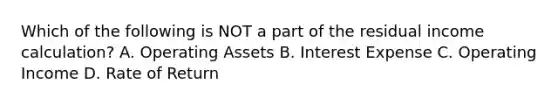 Which of the following is NOT a part of the residual income calculation? A. Operating Assets B. Interest Expense C. Operating Income D. Rate of Return