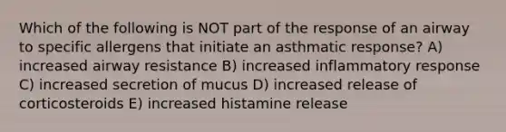 Which of the following is NOT part of the response of an airway to specific allergens that initiate an asthmatic response? A) increased airway resistance B) increased inflammatory response C) increased secretion of mucus D) increased release of corticosteroids E) increased histamine release