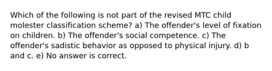 Which of the following is not part of the revised MTC child molester classification scheme? ​a) The offender's level of fixation on children. ​b) The offender's social competence. ​c) The offender's sadistic behavior as opposed to physical injury. ​d) b and c. ​e) No answer is correct.