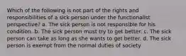 Which of the following is not part of the rights and responsibilities of a sick person under the functionalist perspective? a. The sick person is not responsible for his condition. b. The sick person must try to get better. c. The sick person can take as long as she wants to get better. d. The sick person is exempt from the normal duties of society