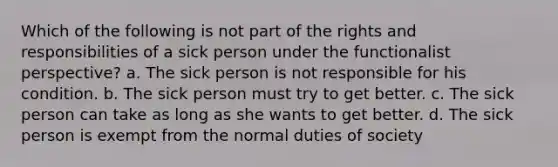 Which of the following is not part of the rights and responsibilities of a sick person under the functionalist perspective? a. The sick person is not responsible for his condition. b. The sick person must try to get better. c. The sick person can take as long as she wants to get better. d. The sick person is exempt from the normal duties of society