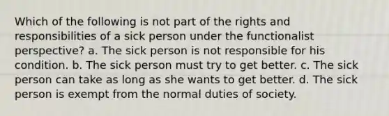 Which of the following is not part of the rights and responsibilities of a sick person under the functionalist perspective? a. The sick person is not responsible for his condition. b. The sick person must try to get better. c. The sick person can take as long as she wants to get better. d. The sick person is exempt from the normal duties of society.