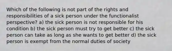 Which of the following is not part of the rights and responsibilities of a sick person under the functionalist perspective? a) the sick person is not responsible for his condition b) the sick person must try to get better c) the sick person can take as long as she wants to get better d) the sick person is exempt from the normal duties of society