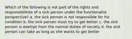 Which of the following is not part of the rights and responsibilities of a sick person under the functionalist perspective? a. the sick person is not responsible for his condition b. the sick person must try to get better c. the sick person is exempt from the normal duties of society d. the sick person can take as long as she wants to get better