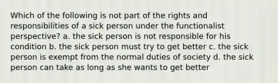 Which of the following is not part of the rights and responsibilities of a sick person under the functionalist perspective? a. the sick person is not responsible for his condition b. the sick person must try to get better c. the sick person is exempt from the normal duties of society d. the sick person can take as long as she wants to get better