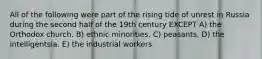 All of the following were part of the rising tide of unrest in Russia during the second half of the 19th century EXCEPT A) the Orthodox church. B) ethnic minorities. C) peasants. D) the intelligentsia. E) the industrial workers