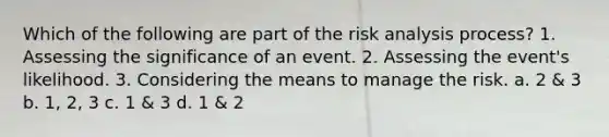 Which of the following are part of the risk analysis process? 1. Assessing the significance of an event. 2. Assessing the event's likelihood. 3. Considering the means to manage the risk. a. 2 & 3 b. 1, 2, 3 c. 1 & 3 d. 1 & 2