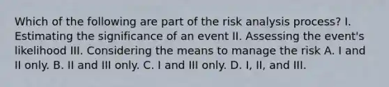 Which of the following are part of the risk analysis process? I. Estimating the significance of an event II. Assessing the event's likelihood III. Considering the means to manage the risk A. I and II only. B. II and III only. C. I and III only. D. I, II, and III.