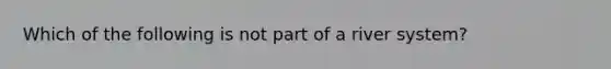 Which of the following is not part of a river system?