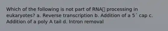 Which of the following is not part of RNA processing in eukaryotes? a. Reverse transcription b. Addition of a 5´ cap c. Addition of a poly A tail d. Intron removal