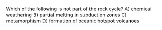 Which of the following is not part of the rock cycle? A) chemical weathering B) partial melting in subduction zones C) metamorphism D) formation of oceanic hotspot volcanoes