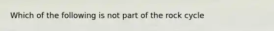 Which of the following is not part of the rock cycle