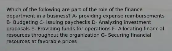 Which of the following are part of the role of the finance department in a business? A- providing expense reimbursements B- Budgeting C- issuing paychecks D- Analyzing investment proposals E- Providing funds for operations F- Allocating financial resources throughout the organization G- Securing financial resources at favorable prices