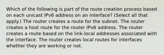 Which of the following is part of the route creation process based on each unicast IPv6 address on an interface? (Select all that apply.) The router creates a route for the subnet. The router creates a host route for the router IPv6 address. The router creates a route based on the link-local addresses associated with the interface. The router creates local routes for interfaces whether they are working or not.