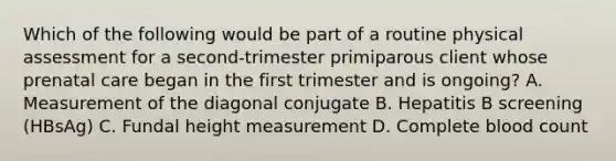 Which of the following would be part of a routine physical assessment for a second-trimester primiparous client whose prenatal care began in the first trimester and is ongoing? A. Measurement of the diagonal conjugate B. Hepatitis B screening (HBsAg) C. Fundal height measurement D. Complete blood count