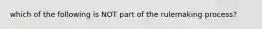 which of the following is NOT part of the rulemaking process?