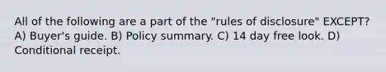 All of the following are a part of the "rules of disclosure" EXCEPT? A) Buyer's guide. B) Policy summary. C) 14 day free look. D) Conditional receipt.