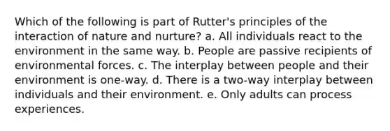 Which of the following is part of Rutter's principles of the interaction of nature and nurture? a. All individuals react to the environment in the same way. b. People are passive recipients of environmental forces. c. The interplay between people and their environment is one-way. d. There is a two-way interplay between individuals and their environment. e. Only adults can process experiences.