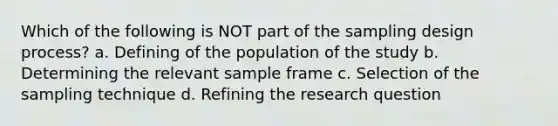 Which of the following is NOT part of the sampling design process? a. Defining of the population of the study b. Determining the relevant sample frame c. Selection of the sampling technique d. Refining the research question