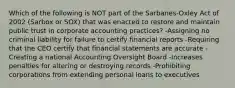 Which of the following is NOT part of the​ Sarbanes-Oxley Act of 2002​ (Sarbox or​ SOX) that was enacted to restore and maintain public trust in corporate accounting​ practices? -Assigning no criminal liability for failure to certify financial reports -Requiring that the CEO certify that financial statements are accurate -Creating a national Accounting Oversight Board -Increases penalties for altering or destroying records -Prohibiting corporations from extending personal loans to executives