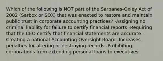 Which of the following is NOT part of the​ Sarbanes-Oxley Act of 2002​ (Sarbox or​ SOX) that was enacted to restore and maintain public trust in corporate accounting​ practices? -Assigning no criminal liability for failure to certify financial reports -Requiring that the CEO certify that financial statements are accurate -Creating a national Accounting Oversight Board -Increases penalties for altering or destroying records -Prohibiting corporations from extending personal loans to executives