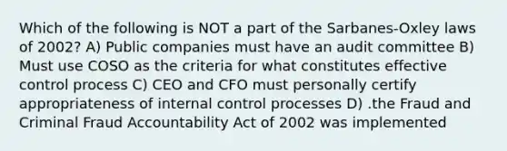 Which of the following is NOT a part of the Sarbanes-Oxley laws of 2002? A) Public companies must have an audit committee B) Must use COSO as the criteria for what constitutes effective control process C) CEO and CFO must personally certify appropriateness of internal control processes D) .the Fraud and Criminal Fraud Accountability Act of 2002 was implemented