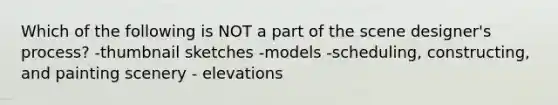 Which of the following is NOT a part of the scene designer's process? -thumbnail sketches -models -scheduling, constructing, and painting scenery - elevations